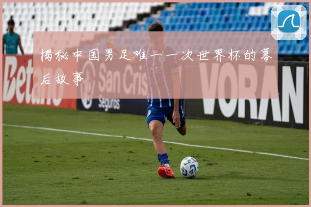 揭秘中国男足唯一一次世界杯的幕后故事