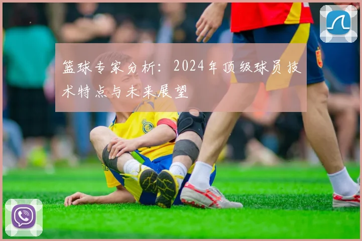 篮球专家分析：2024年顶级球员技术特点与未来展望