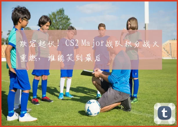 跌宕起伏！CS2 Major战队积分战火重燃，谁能笑到最后