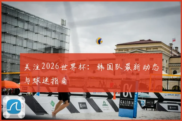 关注2026世界杯:韩国队最新动态与球迷指南