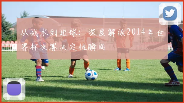 从战术到进球：深度解读2014年世界杯决赛决定性瞬间