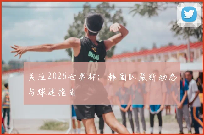 关注2026世界杯：韩国队最新动态与球迷指南