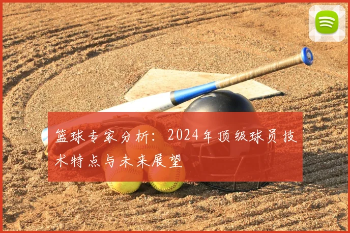 篮球专家分析:2024年顶级球员技术特点与未来展望